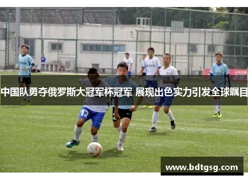 中国队勇夺俄罗斯大冠军杯冠军 展现出色实力引发全球瞩目